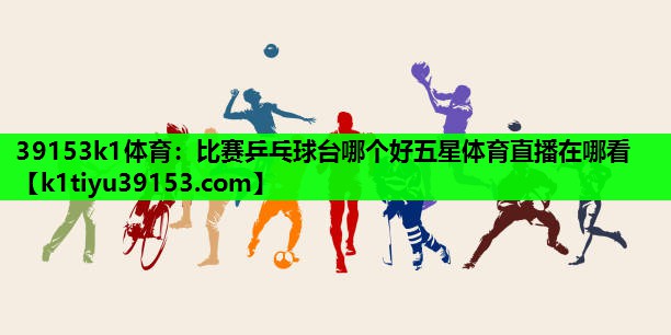 39153k1体育：比赛乒乓球台哪个好五星体育直播在哪看