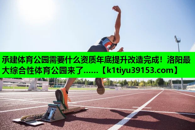 承建体育公园需要什么资质年底提升改造完成！洛阳最大综合性体育公园来了……