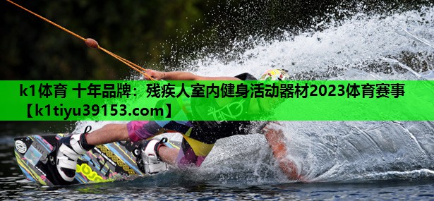 k1体育 十年品牌：残疾人室内健身活动器材2023体育赛事