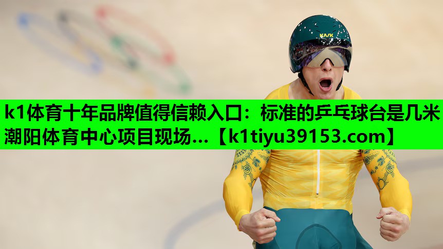 k1体育十年品牌值得信赖入口：标准的乒乓球台是几米潮阳体育中心项目现场…