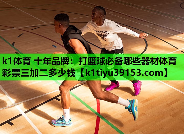 k1体育 十年品牌：打篮球必备哪些器材体育彩票三加二多少钱