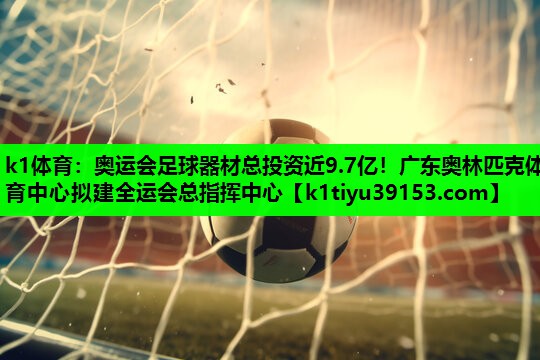 k1体育：奥运会足球器材总投资近9.7亿！广东奥林匹克体育中心拟建全运会总指挥中心