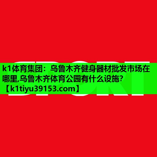 k1体育集团：乌鲁木齐健身器材批发市场在哪里,乌鲁木齐体育公园有什么设施？