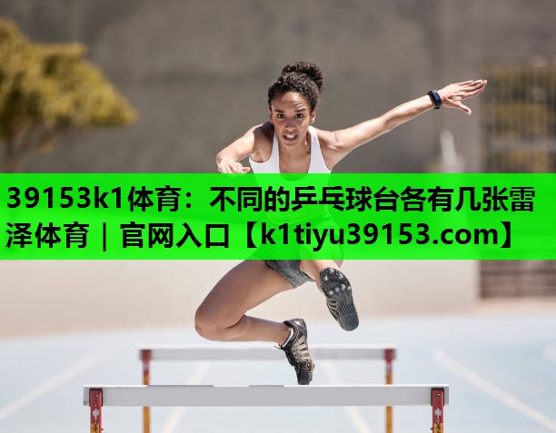 39153k1体育：不同的乒乓球台各有几张雷泽体育｜官网入口